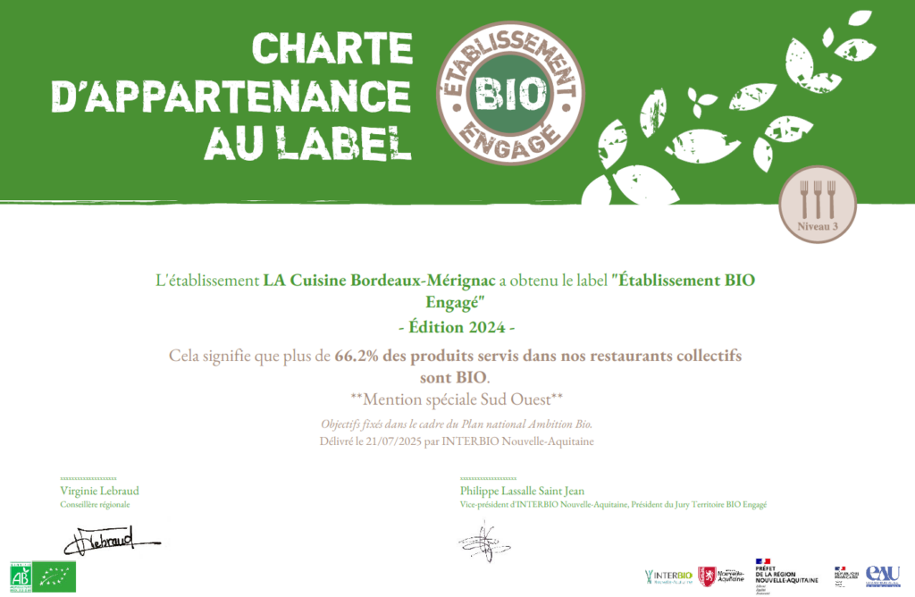 Charte d'appartenance au label : "Etablissement bio engagé" de niveau 3
L'établissement LA Cuisine Bordeaux-Mérignac a obtenu le label 3Etablissement BIO Engagé" - Edition 2024
Cela signifie que plus de 66.2% des produits servis dans nos restaurants collectifs sont BIO. "Mention spéciale Sud Ouest"
Objectifs fixés dans le cadre du Plan National Ambition Bio.
Délivré le 21:07:2025 par INTERBIO Nouvelle-Aquitaine
Signé par Virginie Lebraud : Conseillère régionale et Philippe Lassalle Saint Jean : Vice Président d'INTERBIO Nouvelle-Aquitaine, Président du Jury Territoire BIO Engagé
Logos : Label bio - Interbio - Région Nouvelle-Aquitaine - Préfet de la Région Nouvelle-Aquitaine Eau Grand Sud-Ouest Agence de l'eau Adour-Garonne